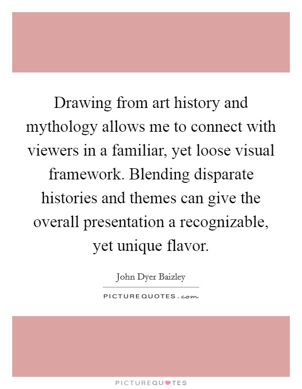 Drawing from art history and mythology allows me to connect with viewers in a familiar, yet loose visual framework. Blending disparate histories and themes can give the overall presentation a recognizable, yet unique flavor. Picture Quote #1