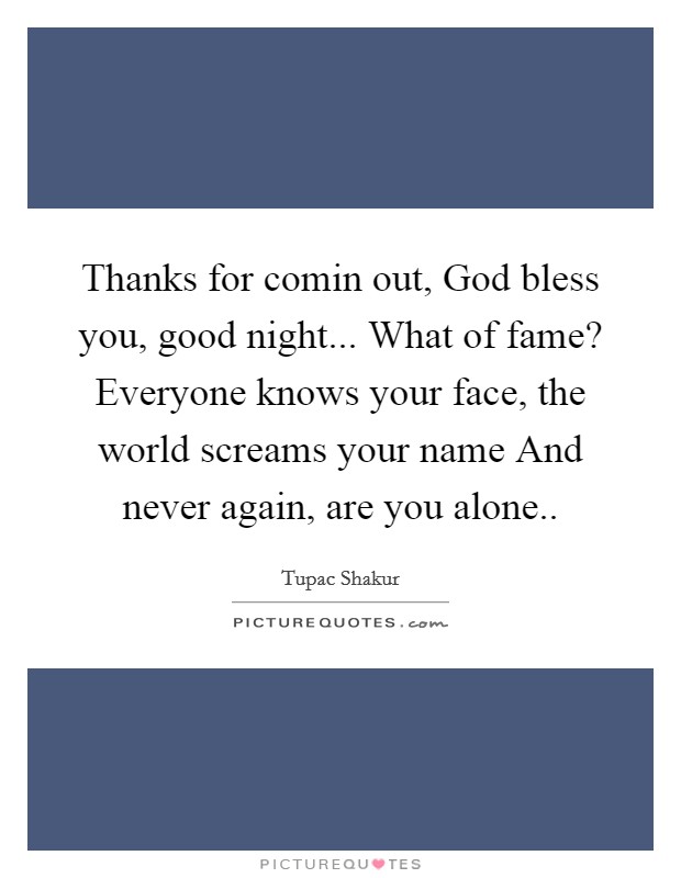 Thanks for comin out, God bless you, good night... What of fame? Everyone knows your face, the world screams your name And never again, are you alone.. Picture Quote #1