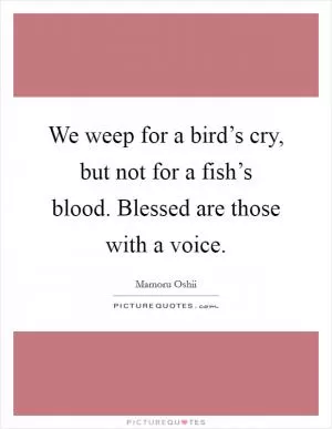 We weep for a bird’s cry, but not for a fish’s blood. Blessed are those with a voice Picture Quote #1