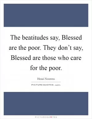 The beatitudes say, Blessed are the poor. They don’t say, Blessed are those who care for the poor Picture Quote #1
