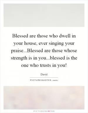 Blessed are those who dwell in your house, ever singing your praise...Blessed are those whose strength is in you...blessed is the one who trusts in you! Picture Quote #1