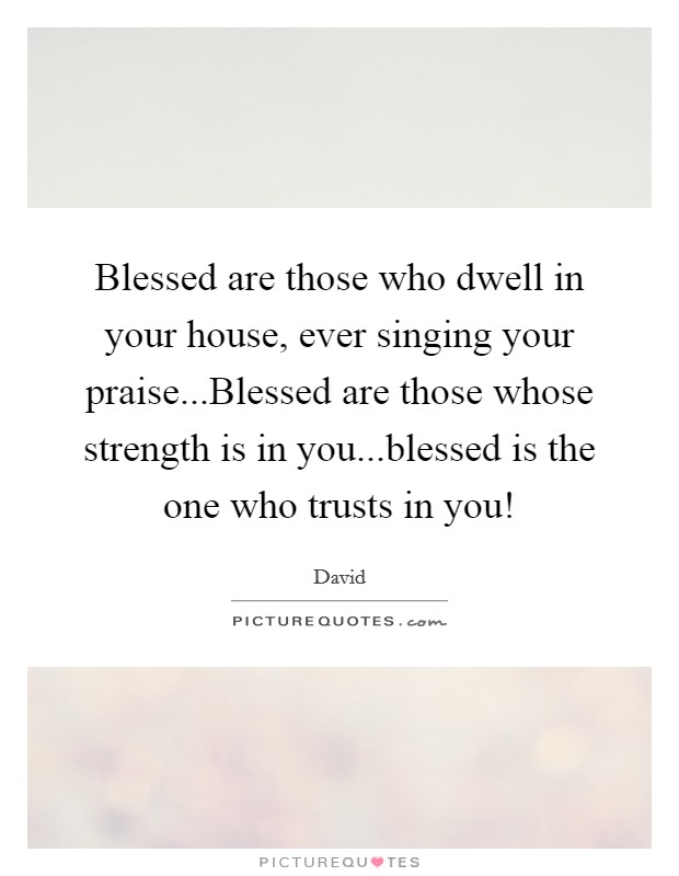 Blessed are those who dwell in your house, ever singing your praise...Blessed are those whose strength is in you...blessed is the one who trusts in you! Picture Quote #1