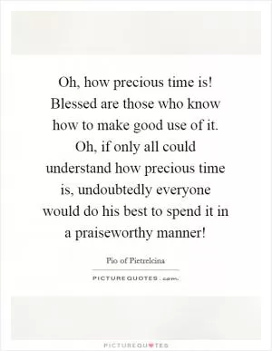 Oh, how precious time is! Blessed are those who know how to make good use of it. Oh, if only all could understand how precious time is, undoubtedly everyone would do his best to spend it in a praiseworthy manner! Picture Quote #1