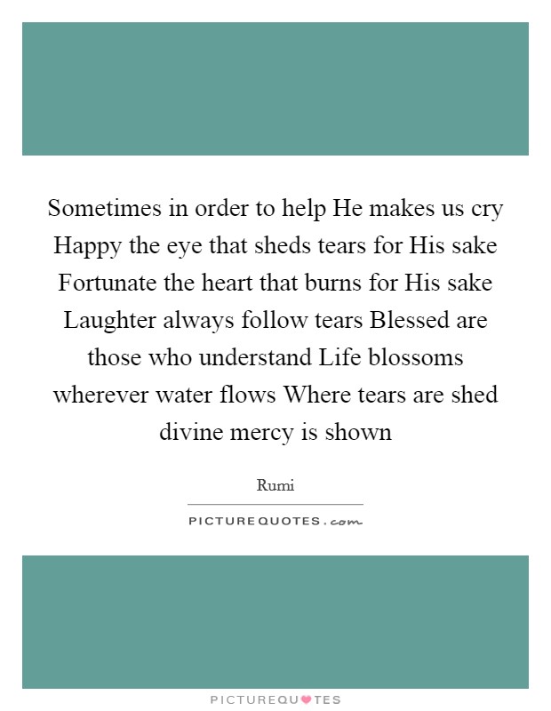 Sometimes in order to help He makes us cry Happy the eye that sheds tears for His sake Fortunate the heart that burns for His sake Laughter always follow tears Blessed are those who understand Life blossoms wherever water flows Where tears are shed divine mercy is shown Picture Quote #1