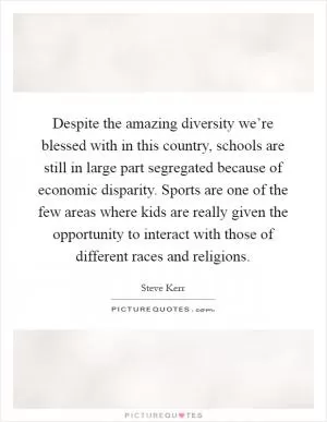 Despite the amazing diversity we’re blessed with in this country, schools are still in large part segregated because of economic disparity. Sports are one of the few areas where kids are really given the opportunity to interact with those of different races and religions Picture Quote #1