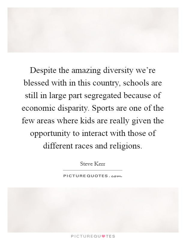 Despite the amazing diversity we're blessed with in this country, schools are still in large part segregated because of economic disparity. Sports are one of the few areas where kids are really given the opportunity to interact with those of different races and religions. Picture Quote #1