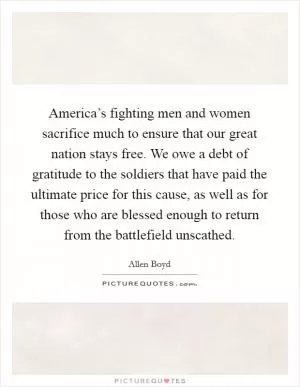 America’s fighting men and women sacrifice much to ensure that our great nation stays free. We owe a debt of gratitude to the soldiers that have paid the ultimate price for this cause, as well as for those who are blessed enough to return from the battlefield unscathed Picture Quote #1