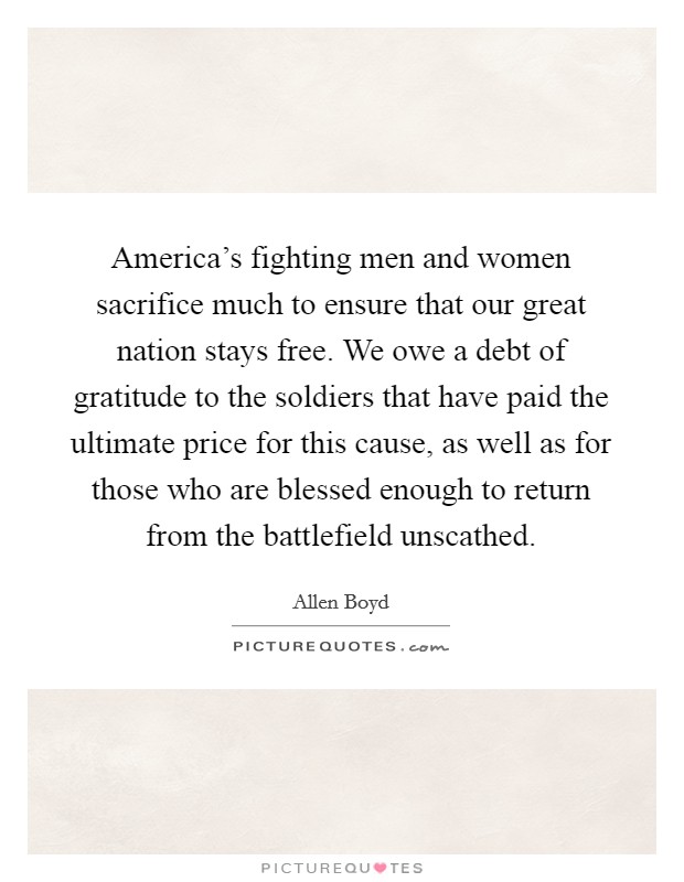 America's fighting men and women sacrifice much to ensure that our great nation stays free. We owe a debt of gratitude to the soldiers that have paid the ultimate price for this cause, as well as for those who are blessed enough to return from the battlefield unscathed. Picture Quote #1