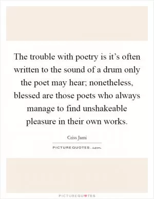 The trouble with poetry is it’s often written to the sound of a drum only the poet may hear; nonetheless, blessed are those poets who always manage to find unshakeable pleasure in their own works Picture Quote #1