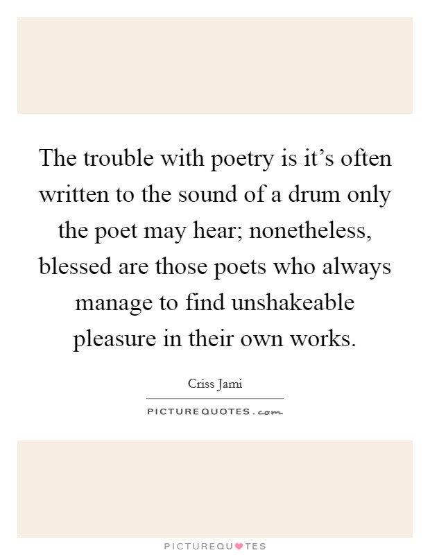 The trouble with poetry is it's often written to the sound of a drum only the poet may hear; nonetheless, blessed are those poets who always manage to find unshakeable pleasure in their own works. Picture Quote #1