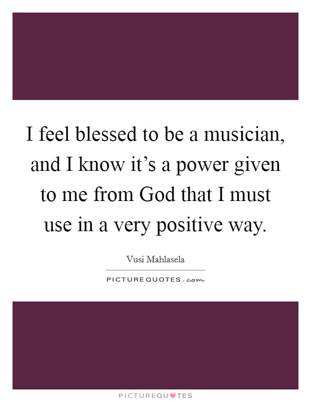I feel blessed to be a musician, and I know it's a power given to me from God that I must use in a very positive way. Picture Quote #1