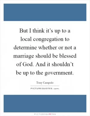 But I think it’s up to a local congregation to determine whether or not a marriage should be blessed of God. And it shouldn’t be up to the government Picture Quote #1