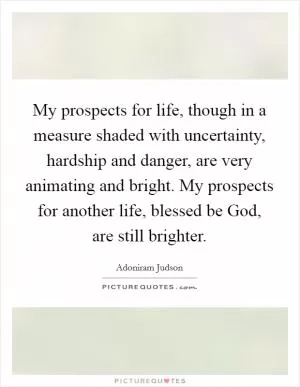 My prospects for life, though in a measure shaded with uncertainty, hardship and danger, are very animating and bright. My prospects for another life, blessed be God, are still brighter Picture Quote #1