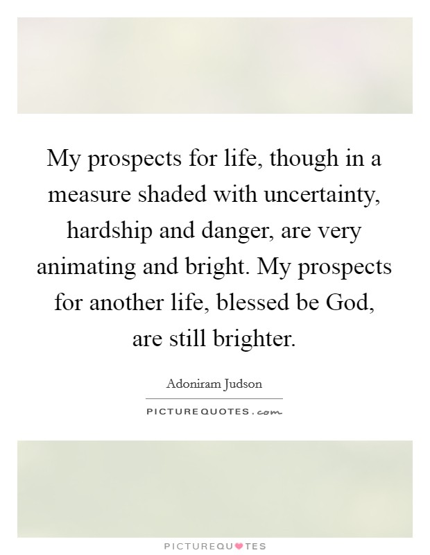 My prospects for life, though in a measure shaded with uncertainty, hardship and danger, are very animating and bright. My prospects for another life, blessed be God, are still brighter. Picture Quote #1