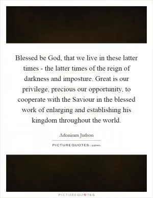 Blessed be God, that we live in these latter times - the latter times of the reign of darkness and imposture. Great is our privilege, precious our opportunity, to cooperate with the Saviour in the blessed work of enlarging and establishing his kingdom throughout the world Picture Quote #1