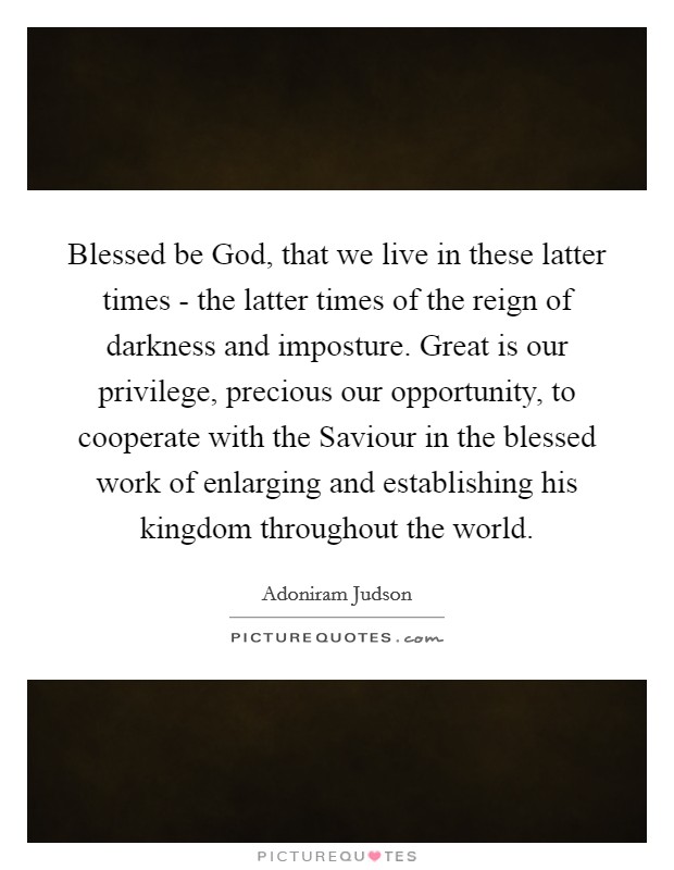 Blessed be God, that we live in these latter times - the latter times of the reign of darkness and imposture. Great is our privilege, precious our opportunity, to cooperate with the Saviour in the blessed work of enlarging and establishing his kingdom throughout the world. Picture Quote #1