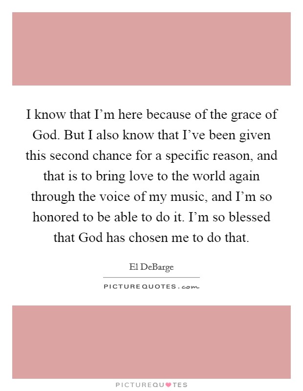I know that I'm here because of the grace of God. But I also know that I've been given this second chance for a specific reason, and that is to bring love to the world again through the voice of my music, and I'm so honored to be able to do it. I'm so blessed that God has chosen me to do that. Picture Quote #1