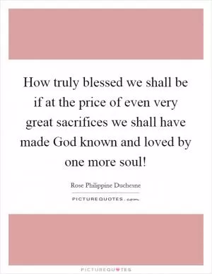 How truly blessed we shall be if at the price of even very great sacrifices we shall have made God known and loved by one more soul! Picture Quote #1