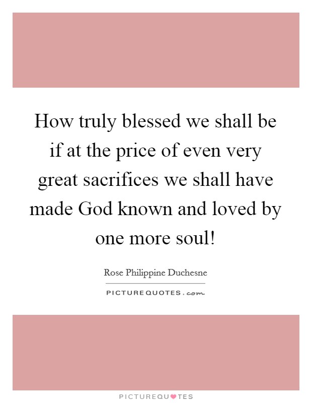 How truly blessed we shall be if at the price of even very great sacrifices we shall have made God known and loved by one more soul! Picture Quote #1