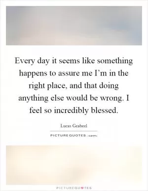 Every day it seems like something happens to assure me I’m in the right place, and that doing anything else would be wrong. I feel so incredibly blessed Picture Quote #1