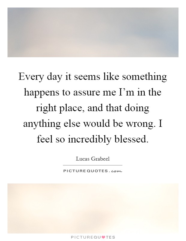 Every day it seems like something happens to assure me I'm in the right place, and that doing anything else would be wrong. I feel so incredibly blessed. Picture Quote #1
