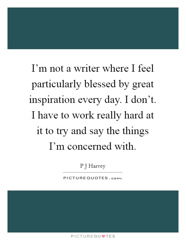 I'm not a writer where I feel particularly blessed by great inspiration every day. I don't. I have to work really hard at it to try and say the things I'm concerned with. Picture Quote #1