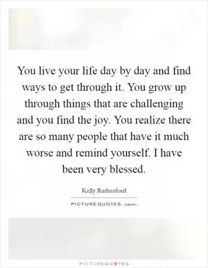 You live your life day by day and find ways to get through it. You grow up through things that are challenging and you find the joy. You realize there are so many people that have it much worse and remind yourself. I have been very blessed Picture Quote #1
