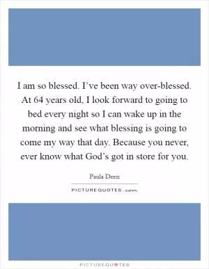 I am so blessed. I’ve been way over-blessed. At 64 years old, I look forward to going to bed every night so I can wake up in the morning and see what blessing is going to come my way that day. Because you never, ever know what God’s got in store for you Picture Quote #1