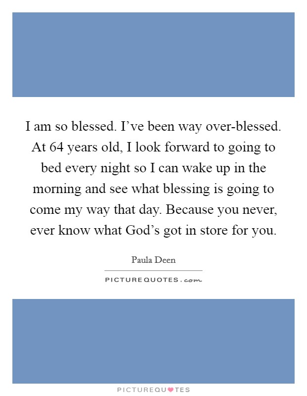 I am so blessed. I've been way over-blessed. At 64 years old, I look forward to going to bed every night so I can wake up in the morning and see what blessing is going to come my way that day. Because you never, ever know what God's got in store for you. Picture Quote #1