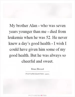 My brother Alan - who was seven years younger than me - died from leukemia when he was 52. He never knew a day’s good health - I wish I could have given him some of my good health. But he was always so cheerful and sweet Picture Quote #1