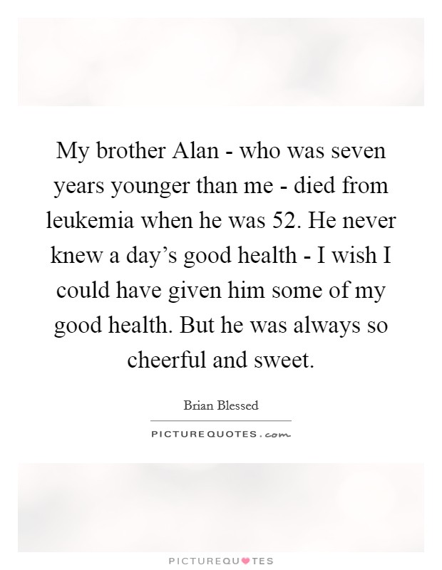My brother Alan - who was seven years younger than me - died from leukemia when he was 52. He never knew a day's good health - I wish I could have given him some of my good health. But he was always so cheerful and sweet. Picture Quote #1