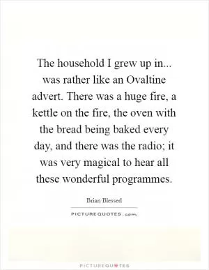 The household I grew up in... was rather like an Ovaltine advert. There was a huge fire, a kettle on the fire, the oven with the bread being baked every day, and there was the radio; it was very magical to hear all these wonderful programmes Picture Quote #1