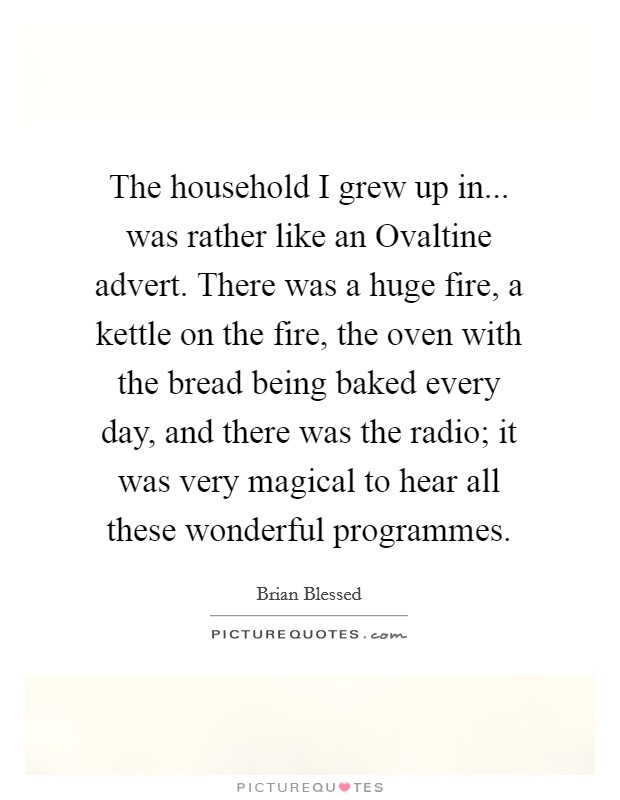 The household I grew up in... was rather like an Ovaltine advert. There was a huge fire, a kettle on the fire, the oven with the bread being baked every day, and there was the radio; it was very magical to hear all these wonderful programmes. Picture Quote #1