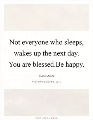 Not everyone who sleeps, wakes up the next day. You are blessed.Be happy Picture Quote #1