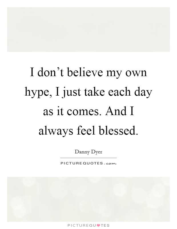 I don't believe my own hype, I just take each day as it comes. And I always feel blessed. Picture Quote #1