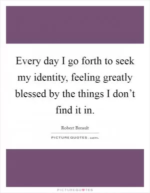 Every day I go forth to seek my identity, feeling greatly blessed by the things I don’t find it in Picture Quote #1