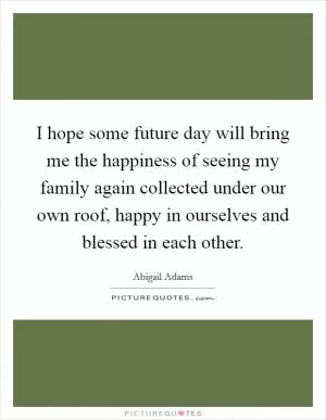 I hope some future day will bring me the happiness of seeing my family again collected under our own roof, happy in ourselves and blessed in each other Picture Quote #1