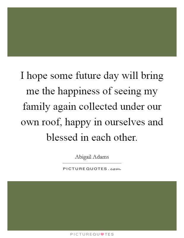 I hope some future day will bring me the happiness of seeing my family again collected under our own roof, happy in ourselves and blessed in each other. Picture Quote #1