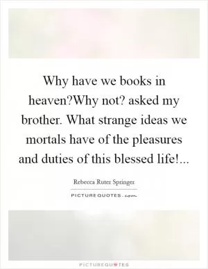 Why have we books in heaven?Why not? asked my brother. What strange ideas we mortals have of the pleasures and duties of this blessed life! Picture Quote #1