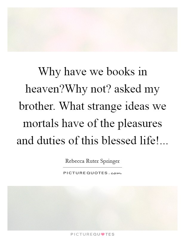 Why have we books in heaven?Why not? asked my brother. What strange ideas we mortals have of the pleasures and duties of this blessed life!... Picture Quote #1