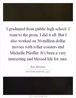 I graduated from public high school. I went to the prom. I did it all. But I also worked on 30-million dollar movies with roller coasters and Michelle Pfeiffer. It’s been a very interesting and blessed life for sure Picture Quote #1