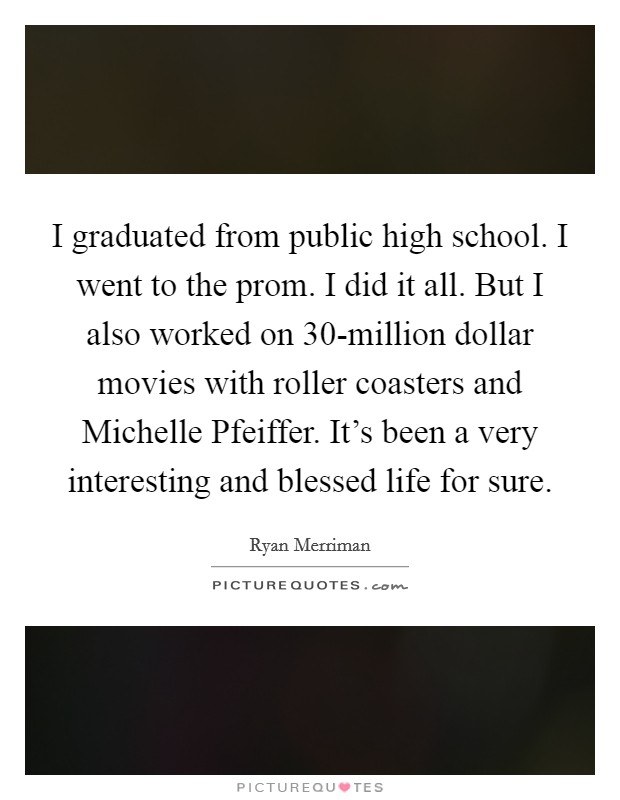 I graduated from public high school. I went to the prom. I did it all. But I also worked on 30-million dollar movies with roller coasters and Michelle Pfeiffer. It's been a very interesting and blessed life for sure. Picture Quote #1