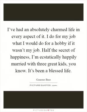 I’ve had an absolutely charmed life in every aspect of it. I do for my job what I would do for a hobby if it wasn’t my job. Half the secret of happiness, I’m ecstatically happily married with three great kids, you know. It’s been a blessed life Picture Quote #1