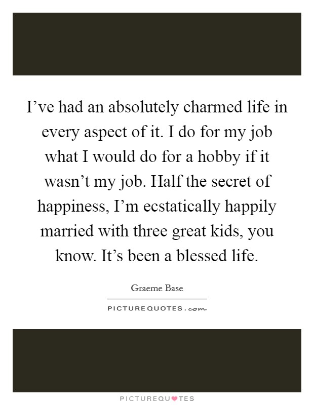 I've had an absolutely charmed life in every aspect of it. I do for my job what I would do for a hobby if it wasn't my job. Half the secret of happiness, I'm ecstatically happily married with three great kids, you know. It's been a blessed life. Picture Quote #1