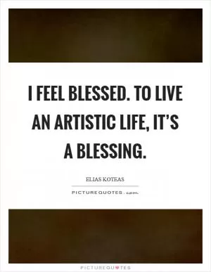 I feel blessed. To live an artistic life, it’s a blessing Picture Quote #1