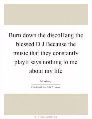 Burn down the discoHang the blessed D.J.Because the music that they constantly playIt says nothing to me about my life Picture Quote #1