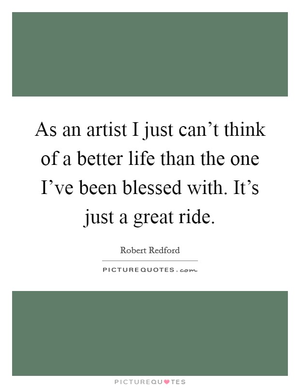 As an artist I just can't think of a better life than the one I've been blessed with. It's just a great ride. Picture Quote #1