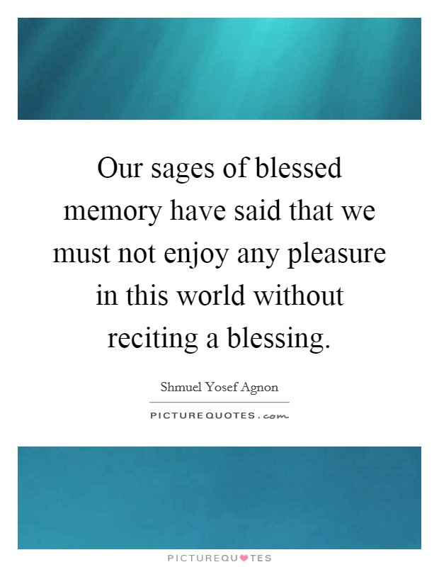 Our sages of blessed memory have said that we must not enjoy any pleasure in this world without reciting a blessing. Picture Quote #1
