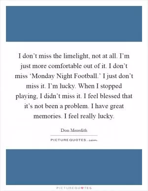 I don’t miss the limelight, not at all. I’m just more comfortable out of it. I don’t miss ‘Monday Night Football.’ I just don’t miss it. I’m lucky. When I stopped playing, I didn’t miss it. I feel blessed that it’s not been a problem. I have great memories. I feel really lucky Picture Quote #1