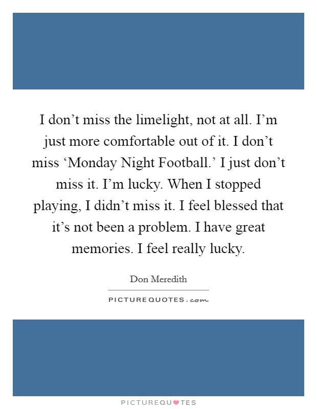 I don't miss the limelight, not at all. I'm just more comfortable out of it. I don't miss ‘Monday Night Football.' I just don't miss it. I'm lucky. When I stopped playing, I didn't miss it. I feel blessed that it's not been a problem. I have great memories. I feel really lucky. Picture Quote #1
